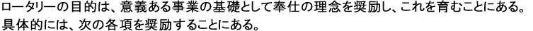 ロータリーの目的は、意義ある事業の基礎として奉仕の理念を奨励し、これを育むことにある。具体的には、次の各項を奨励することである